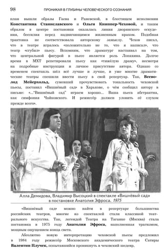план вышли образы Гаева и Раневской, в блестящем исполнении
Константина Станиславского и Ольги Книппер-Чеховой, и таким
образом в центре постановки оказалась линия дворянского оскуде­
ния, бессилия перед надвигающимся жизненным крахом. Подобная
трактовка не соответствовала авторскому замыслу. Чехов писал,
что в театре игралось «положительно не то, что я написал», что
театр «сгубил» пьесу. Вспомним, что драматург настаивал на том,
что центральной фигурой в пьесе является роль Лопахина. Долгое
время в МХТ репетировали пьесу как «тяжёлую драму», несмотря
на подробные инструкции и личное присутствие автора. Однако со
временем спектакль шёл всё лучше и лучше, и уже многие драмати­
ческие театры спешили ввести пьесу в свой репертуар. Так, Всево­
лод Мейерхольд, сумевший прочувствовать тональность чеховской
пьесы, поставил «Вишнёвый сад» в Харькове, о чём сообщил автору в
письме: «...“Вишнёвый сад” играем хорошо... Ваша пьеса абстрактна,
как симфония Чайковского. И режиссёр должен уловить её слухом
прежде всего».
98 ПРОНИКАЯ В ГЛУБИНЫ ЧЕЛОВЕЧЕСКОГО СОЗНАНИЯ
«Вишнёвый сад» можно найти в репертуаре большинства
российских театров, многие из спектаклей стали классикой теат­
рального искусства. Так, легендой Театра на Таганке (Москва) стала
постановка в 1975 году Анатолия Эфроса, наполненная трагизмом,
мощным ощущением конца света.
Абсолютно новую интерпретацию чеховской пьесы предложил
в 1984 году режиссёр Московского академического театра Сатиры
Валентин Плучек, попытавшийся проникнуть в чеховский шедевр,
 
