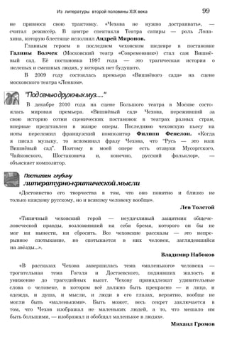 не привнося свою трактовку. «Чехова не нужно достраивать», —
считал режиссёр. В центре спектакля Театра сатиры — роль Лопа­
хина, которую блестяще исполнил Андрей Миронов.
Главным героем в последнем чеховском шедевре в постановке
Галины Волчек (Московский театр «Современник») стал сам Вишнё­
вый сад. Её постановка 1997 года — это трагическая история о
нелепых и смешных людях, у которых нет будущего.
В 2009 году состоялась премьера «Вишнёвого сада» на сцене
московского театра «Ленком».
Из литературы второй половины XIX века 99
"Подсеньюдружныхмуз....."
В декабре 2010 года на сцене Большого театра в Москве состо­
ялась мировая премьера. «Вишнёвый сад» Чехова, переживший за
свою историю сотни сценических постановок в театрах разных стран,
впервые представлен в жанре оперы. Последнюю чеховскую пьесу на
ноты переложил французский композитор Филипп Фенелон. «Когда
я писал музыку, то вспоминал фразу Чехова, что “Русь — это наш
Вишнёвый сад”. Поэтому в моей опере есть отзвуки Мусоргского,
Чайковского, Шостаковича и, конечно, русский фольклор», —
объясняет композитор.
Постигаем глубину
литературно-критическоймысли
«Достоинство его творчества в том, что оно понятно и близко не
только каждому русскому, но и всякому человеку вообще».
Лев Толстой
«Типичный чеховский герой — неудачливый защитник общече­
ловеческой правды, возложивший на себя бремя, которого он бы не
мог ни вынести, ни сбросить. Все чеховские рассказы — это непре­
рывное спотыкание, но спотыкается в них человек, заглядевшийся
на звёзды...».
Владимир Набоков
«В рассказах Чехова завершилась тема «маленького» человека —
трогательная тема Гоголя и Достоевского, поднявших жалость и
унижение до трагедийных высот. Чехову принадлежат удивительные
слова о человеке, в котором всё должно быть прекрасно — и лицо, и
одежда, и душа, и мысли, и люди в его глазах, вероятно, вообще не
могли быть «маленькими». Быть может, весь секрет заключается в
том, что Чехов изображал не маленьких людей, а то, что мешало им
быть большими, — изображал и обобщал маленькое в людях».
Михаил Громов
 