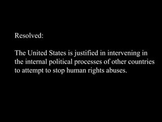 Resolved:
The United States is justified in intervening in
the internal political processes of other countries
to attempt to stop human rights abuses.
 