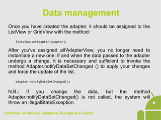 Once you have created the adapter, it should be assigned to the
ListView or GridView with the method:
listView.setAdapter(adapter);
After you've assigned all'AdapterView, you no longer need to
instantiate a new one: if and when the data passed to the adapter
undergo a change, it is necessary and sufficient to invoke the
method Adapter.notifyDataSetChanged () to apply your changes
and force the update of the list.
adapter.notifyDataSetChanged();
N.B.: If you change the data, but the method
Adapter.notifyDataSetChanged() is not called, the system will
throw an IllegalStateException.
Data management
ListViews, GridViews, Adapters, Dialogs and Toasts
 