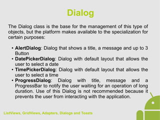 The Dialog class is the base for the management of this type of
objects, but the platform makes available to the specialization for
certain purposes:
● AlertDialog: Dialog that shows a title, a message and up to 3
Button
● DatePickerDialog: Dialog with default layout that allows the
user to select a date
● TimePickerDialog: Dialog with default layout that allows the
user to select a time
● ProgressDialog: Dialog with title, message and a
ProgressBar to notify the user waiting for an operation of long
duration. Use of this Dialog is not recommended because it
prevents the user from interacting with the application.
Dialog
ListViews, GridViews, Adapters, Dialogs and Toasts
 