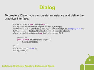 To create a Dialog you can create an instance and define the
graphical interface:
Dialog dialog = new Dialog(this);
dialog.setContentView(R.layout.example_dialog);
TextView title = (TextView) dialog.findViewById(R.id.example_title);
Button close = dialog.findViewById(R.id.example_close);
close.setOnClickListener(new OnClickListener() {
@Override
public void onClick(View arg0) {
dialog.cancel();
}
});
title.setText("Title");
dialog.show();
Dialog
ListViews, GridViews, Adapters, Dialogs and Toasts
 