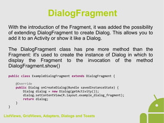 With the introduction of the Fragment, it was added the possibility
of extending DialogFragment to create Dialog. This allows you to
add it to an Activity or show it like a Dialog.
The DialogFragment class has pne more method than the
Fragment: it's used to create the instance of Dialog in which to
display the Fragment to the invocation of the method
DialogFragment.show()
public class ExampleDialogFragment extends DialogFragment {
@Override
public Dialog onCreateDialog(Bundle savedInstanceState) {
Dialog dialog = new Dialog(getActivity());
dialog.setContentView(R.layout.example_dialog_fragment);
return dialog;
}
}
DialogFragment
ListViews, GridViews, Adapters, Dialogs and Toasts
 