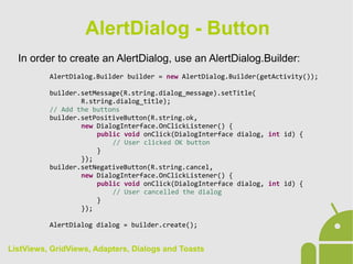 In order to create an AlertDialog, use an AlertDialog.Builder:
AlertDialog.Builder builder = new AlertDialog.Builder(getActivity());
builder.setMessage(R.string.dialog_message).setTitle(
R.string.dialog_title);
// Add the buttons
builder.setPositiveButton(R.string.ok,
new DialogInterface.OnClickListener() {
public void onClick(DialogInterface dialog, int id) {
// User clicked OK button
}
});
builder.setNegativeButton(R.string.cancel,
new DialogInterface.OnClickListener() {
public void onClick(DialogInterface dialog, int id) {
// User cancelled the dialog
}
});
AlertDialog dialog = builder.create();
AlertDialog - Button
ListViews, GridViews, Adapters, Dialogs and Toasts
 