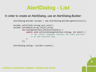 In order to create an AlertDialog, use an AlertDialog.Builder:
AlertDialog.Builder builder = new AlertDialog.Builder(getActivity());
builder.setTitle(R.string.pick_color);
builder.setItems(R.array.colors_array,
new DialogInterface.OnClickListener() {
public void onClick(DialogInterface dialog, int which) {
// The 'which' argument contains the index position
// of the selected item
}
});
AlertDialog dialog = builder.create();
AlertDialog - List
ListViews, GridViews, Adapters, Dialogs and Toasts
 