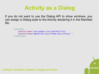 If you do not want to use the Dialog API to show windows, you
can assign a Dialog style to the Activity declaring it in the Manifest
file:
<activity
android:name="com.example.test.MainActivity"
android:theme="@android:style/Theme.Holo.Dialog" >
</activity>
Activity as a Dialog
ListViews, GridViews, Adapters, Dialogs and Toasts
 