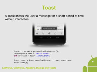 A Toast shows the user a message for a short period of time
without interaction.
Toast
Context context = getApplicationContext();
CharSequence text = "Hello toast!";
int duration = Toast.LENGTH_SHORT;
Toast toast = Toast.makeText(context, text, duration);
toast.show();
ListViews, GridViews, Adapters, Dialogs and Toasts
 