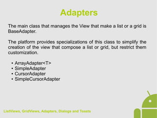 The main class that manages the View that make a list or a grid is
BaseAdapter.
The platform provides specializations of this class to simplify the
creation of the view that compose a list or grid, but restrict them
customization.
● ArrayAdapter<T>
● SimpleAdapter
● CursorAdapter
● SimpleCursorAdapter
Adapters
ListViews, GridViews, Adapters, Dialogs and Toasts
 