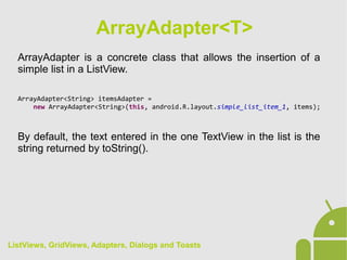 ArrayAdapter is a concrete class that allows the insertion of a
simple list in a ListView.
ArrayAdapter<String> itemsAdapter =
new ArrayAdapter<String>(this, android.R.layout.simple_list_item_1, items);
By default, the text entered in the one TextView in the list is the
string returned by toString().
ArrayAdapter<T>
ListViews, GridViews, Adapters, Dialogs and Toasts
 