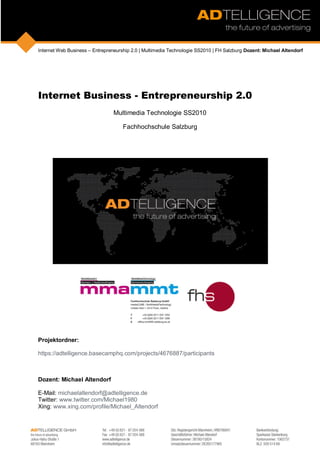 Internet Web Business – Entrepreneurship 2.0 | Multimedia Technologie SS2010 | FH Salzburg Dozent: Michael Altendorf




Internet Business - Entrepreneurship 2.0
                                 Multimedia Technologie SS2010

                                     Fachhochschule Salzburg




Projektordner:

https://adtelligence.basecamphq.com/projects/4676887/participants



Dozent: Michael Altendorf

E-Mail: michaelaltendorf@adtelligence.de
Twitter: www.twitter.com/Michael1980
Xing: www.xing.com/profile/Michael_Altendorf
 