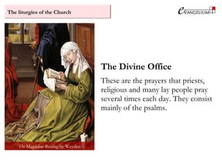 The liturgies of the Church
The Divine Office
These are the prayers that priests,
religious and many lay people pray
several times each day. They consist
mainly of the psalms.
The Magdalene Reading by Weyden
 