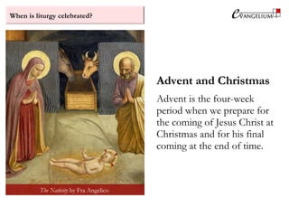 When is liturgy celebrated?
Advent and Christmas
Advent is the four-week
period when we prepare for
the coming of Jesus Christ at
Christmas and for his final
coming at the end of time.
The Nativity by Fra Angelico
 