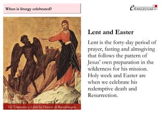 When is liturgy celebrated?
Lent and Easter
Lent is the forty-day period of
prayer, fasting and almsgiving
that follows the pattern of
Jesus’ own preparation in the
wilderness for his mission.
Holy week and Easter are
when we celebrate his
redemptive death and
Resurrection.
The Temptation of Christ by Duccio di Buoninsegna
 