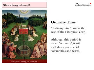When is liturgy celebrated?
Ordinary Time
‘Ordinary time’ covers the
rest of the Liturgical Year.
Although this period is
called ‘ordinary’, it still
includes some special
solemnities and feasts.
The Mystic Lamb by Jan van Eyck
 