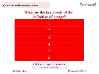 Questions to reinforce key points
The true worship of God
Enacted by Jesus Christ and his body, the Church
Through the power of the Holy Spirit
It is a shared ‘public work’ (leitourgia)
With ceremonies, rites and formulas
Established by Scripture and Tradition
What are the key points of the
definition of liturgy?
Activities Menu Presentation Part II
1
Click on a box to reveal one
of the answers
2
3
4
5
6
 