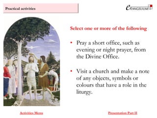 Practical activities
Activities Menu Presentation Part II
• Pray a short office, such as
evening or night prayer, from
the Divine Office.
• Visit a church and make a note
of any objects, symbols or
colours that have a role in the
liturgy.
Select one or more of the following
 