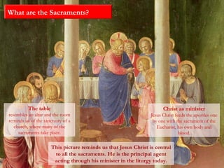 What are the Sacraments?
The table
resembles an altar and the room
reminds us of the sanctuary of a
church, where many of the
sacraments take place.
This picture reminds us that Jesus Christ is central
to all the sacraments. He is the principal agent
acting through his minister in the liturgy today.
Christ as minister
Jesus Christ feeds the apostles one
by one with the sacrament of the
Eucharist, his own body and
blood.
 