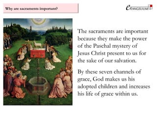 Why are sacraments important?
The sacraments are important
because they make the power
of the Paschal mystery of
Jesus Christ present to us for
the sake of our salvation.
By these seven channels of
grace, God makes us his
adopted children and increases
his life of grace within us.
 