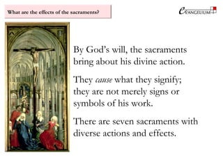 What are the effects of the sacraments?
By God’s will, the sacraments
bring about his divine action.
They cause what they signify;
they are not merely signs or
symbols of his work.
There are seven sacraments with
diverse actions and effects.
 