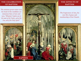 BAPTISM
The minister pours water over
the head of the candidate (or
immerses him or her) and
says, “[Name] I baptise you in
the name of the Father, and of the
Son, and of the Holy Spirit.”
THE CELEBRATION
OF BAPTISM
The forgiveness of sins, the
new life of grace and
membership of the Church.
THE EFFECTS OF
BAPTISM
 