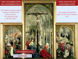 BAPTISM
CONFIRMATION
The bishop (or priest) anoints
a person’s forehead with
chrism and says,
“Be sealed with the gift
of the Holy Spirit.”
THE CELEBRATION
OF CONFIRMATION
The sealing with the Holy
Spirit for the mature Christian
life.
THE EFFECTS OF
CONFIRMATION
 