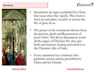 Summary
Activities Menu
• Sacraments are signs established by Christ
that cause what they signify. They heal us
from sin and plant, nourish or restore the
life of grace in us.
• The power of the sacraments derives from
the passion, death and Resurrection of
Jesus Christ. The Seven Sacraments touch
all the stages of Christian life: they give
birth and increase, healing and mission to
the Christian’s life of Faith.
• Every sacrament has a minister who
performs certain actions prescribed by
Christ and his Church.
Concluding Prayer
 