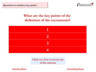 Questions to reinforce key points
Signs established by Christ
They cause what they signify
They heal us from sin
They plant, nourish or restore God’s divine life of grace in us
What are the key points of the
definition of the sacraments?
Activities Menu Concluding Prayer
Click on a box to reveal one
of the answers
1
2
3
4
 
