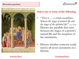 Discussion questions
Activities Menu
• “There is … a certain resemblance
between the stages of natural life and
the stages of the spiritual life.” ccc. 1210.
Discuss any parallels that exist
between the stages of a person’s
natural life and the reception of
the sacraments.
• Discuss whether someone could
receive all seven sacraments in a
lifetime.
Select one or more of the following
Concluding Prayer
 