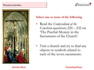 Practical activities
Activities Menu Concluding Prayer
• Read the Compendium of the
Catechism questions 224 – 232 on
‘The Paschal Mystery in the
Sacraments of the Church’.
• Visit a church and try to find any
objects or symbols related to
each of the seven sacraments.
Select one or more of the following
 
