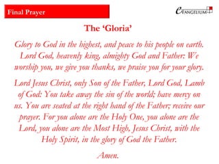 Final Prayer
The ‘Gloria’
Glory to God in the highest, and peace to his people on earth.
Lord God, heavenly king, almighty God and Father: We
worship you, we give you thanks, we praise you for your glory.
Lord Jesus Christ, only Son of the Father, Lord God, Lamb
of God: You take away the sin of the world; have mercy on
us. You are seated at the right hand of the Father; receive our
prayer. For you alone are the Holy One, you alone are the
Lord, you alone are the Most High, Jesus Christ, with the
Holy Spirit, in the glory of God the Father.
Amen.
 