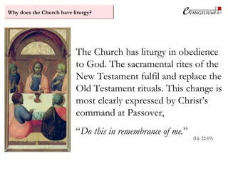 Why does the Church have liturgy?
The Church has liturgy in obedience
to God. The sacramental rites of the
New Testament fulfil and replace the
Old Testament rituals. This change is
most clearly expressed by Christ’s
command at Passover,
“Do this in remembrance of me.”
(Lk 22:19)
 