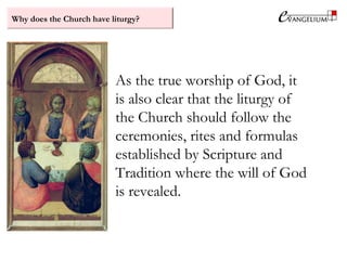 Why does the Church have liturgy?
As the true worship of God, it
is also clear that the liturgy of
the Church should follow the
ceremonies, rites and formulas
established by Scripture and
Tradition where the will of God
is revealed.
 