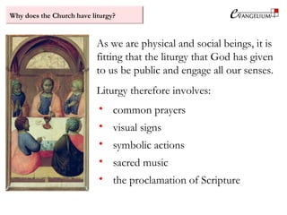 Why does the Church have liturgy?
As we are physical and social beings, it is
fitting that the liturgy that God has given
to us be public and engage all our senses.
Liturgy therefore involves:
• common prayers
• visual signs
• symbolic actions
• sacred music
• the proclamation of Scripture
 
