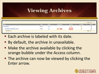 Viewing Archives




 Each archive is labeled with its date.
 By default, the archive in unavailable.
 Make the archive available by clicking the
  orange bubble under the Access column.
 The archive can now be viewed by clicking the
  Enter arrow.
 