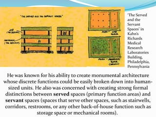 He was known for his ability to create monumental architecture
whose discrete functions could be easily broken down into human-
sized units. He also was concerned with creating strong formal
distinctions between served spaces (primary function areas) and
servant spaces (spaces that serve other spaces, such as stairwells,
corridors, restrooms, or any other back-of-house function such as
storage space or mechanical rooms).
‘The Served
and the
Servant
Spaces’ in
Kahn’s
Richards
Medical
Research
Laboratories
Building,
Philadelphia,
Pennsylvania
 