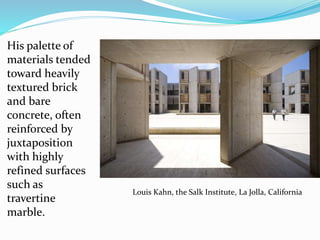 His palette of
materials tended
toward heavily
textured brick
and bare
concrete, often
reinforced by
juxtaposition
with highly
refined surfaces
such as
travertine
marble.
Louis Kahn, the Salk Institute, La Jolla, California
 
