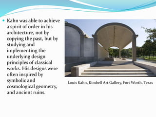  Kahn was able to achieve
a spirit of order in his
architecture, not by
copying the past, but by
studying and
implementing the
underlying design
principles of classical
works. His designs were
often inspired by
symbolic and
cosmological geometry,
and ancient ruins.
Louis Kahn, Kimbell Art Gallery, Fort Worth, Texas
 