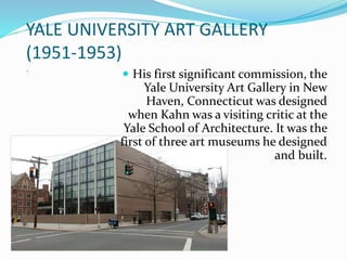 YALE UNIVERSITY ART GALLERY
(1951-1953)
.
 His first significant commission, the
Yale University Art Gallery in New
Haven, Connecticut was designed
when Kahn was a visiting critic at the
Yale School of Architecture. It was the
first of three art museums he designed
and built.
 