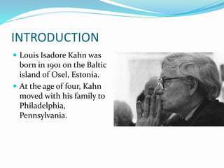 INTRODUCTION
 Louis Isadore Kahn was
born in 1901 on the Baltic
island of Osel, Estonia.
 At the age of four, Kahn
moved with his family to
Philadelphia,
Pennsylvania.
 