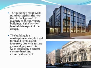  The building’s blank walls
stand out against the neo-
Gothic background of
majority of the university
buildings. Kahn's critics
blasted this aspect of the
design.
 The building is a
masterpiece of simplicity of
form and light; a sleek,
four-story box with austere
glass and gray concrete
walls divided by a central
elevator bank and
cylindrical stairwell.
 