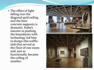  The effect of light
falling over the
diagonal-grid ceiling
and the bare
concrete supports is
dramatic. Kahn’s
interest in pushing
the boundaries with
technology led him
to design this waffle-
slab that served as
the floor of one room
and, just as
functionally, became
the ceiling of
another.
 