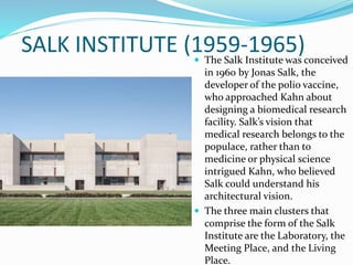  The Salk Institute was conceived
in 1960 by Jonas Salk, the
developer of the polio vaccine,
who approached Kahn about
designing a biomedical research
facility. Salk’s vision that
medical research belongs to the
populace, rather than to
medicine or physical science
intrigued Kahn, who believed
Salk could understand his
architectural vision.
 The three main clusters that
comprise the form of the Salk
Institute are the Laboratory, the
Meeting Place, and the Living
Place.
SALK INSTITUTE (1959-1965)
 
