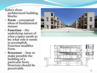 24
Kahn’s three
architectural building
blocks:
• Form – conceptual
ideas of fundamental
masses
• Function – the
underlying nature of
what a space needs to
be; what role it needs
to accomplish.
Function modifies
Form
• Structure - how to
make possible the
building of a
particular form.
Structure should be
perceivable.
 