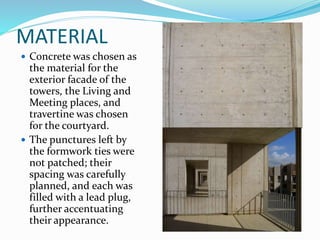 MATERIAL
 Concrete was chosen as
the material for the
exterior facade of the
towers, the Living and
Meeting places, and
travertine was chosen
for the courtyard.
 The punctures left by
the formwork ties were
not patched; their
spacing was carefully
planned, and each was
filled with a lead plug,
further accentuating
their appearance.
 