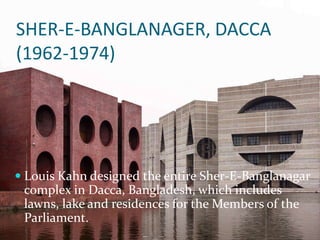 SHER-E-BANGLANAGER, DACCA
(1962-1974)
 Louis Kahn designed the entire Sher-E-Banglanagar
complex in Dacca, Bangladesh, which includes
lawns, lake and residences for the Members of the
Parliament.
 