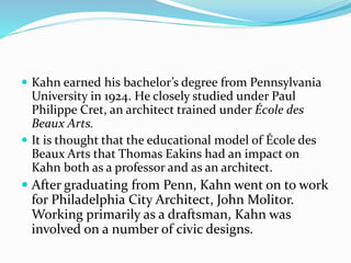  Kahn earned his bachelor’s degree from Pennsylvania
University in 1924. He closely studied under Paul
Philippe Cret, an architect trained under École des
Beaux Arts.
 It is thought that the educational model of École des
Beaux Arts that Thomas Eakins had an impact on
Kahn both as a professor and as an architect.
 After graduating from Penn, Kahn went on to work
for Philadelphia City Architect, John Molitor.
Working primarily as a draftsman, Kahn was
involved on a number of civic designs.
 