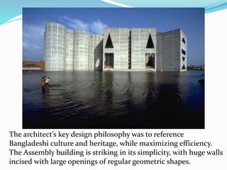 The architect’s key design philosophy was to reference
Bangladeshi culture and heritage, while maximizing efficiency.
The Assembly building is striking in its simplicity, with huge walls
incised with large openings of regular geometric shapes.
 