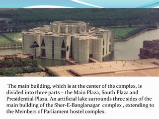 The main building, which is at the center of the complex, is
divided into three parts – the Main Plaza, South Plaza and
Presidential Plaza. An artificial lake surrounds three sides of the
main building of the Sher-E-Banglanagar complex , extending to
the Members of Parliament hostel complex.
 