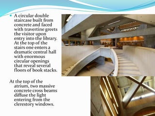  A circular double
staircase built from
concrete and faced
with travertine greets
the visitor upon
entry into the library.
At the top of the
stairs one enters a
dramatic central hall
with enormous
circular openings
that reveal several
floors of book stacks.
At the top of the
atrium, two massive
concrete cross beams
diffuse the light
entering from the
clerestory windows.
 