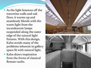  As the light bounces off the
travertine walls and oak
floor, it warms up and
seamlessly blends with the
warm light from the
incandescent lamps
suspended along the outer
edge of the natural light
fixtures. With this design,
Kahn avoids many of the
problems inherent in gallery
space lit with natural light.
 Kahn draws inspiration
from the forms of classical
Roman vaults.
 